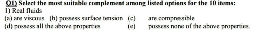 01) Select the most suitable complement among listed options for the 10 items:
1) Real fluids
are compressible
(a) are viscous (b) possess surface tension (c)
(d) possess all the above properties
(e)
possess none of the above properties.