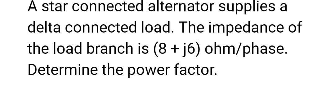 A star connected alternator supplies a
delta connected load. The impedance of
the load branch is (8 + j6) ohm/phase.
Determine the power factor.