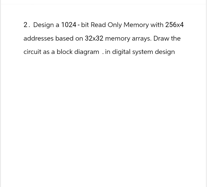 2. Design a 1024-bit Read Only Memory with 256x4
addresses based on 32x32 memory arrays. Draw the
circuit as a block diagram . in digital system design