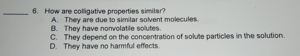 How are colligative properties similar?
A. They are due to similar solvent molecules.
B. They have nonvolatile solutes.
C. They depend on the concentration of solute particles in the solution.
D. They have no harmful effects.
6.
