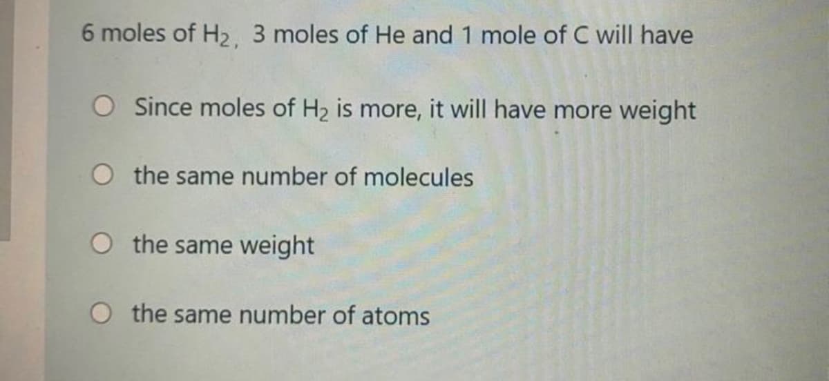 6 moles of H2, 3 moles of He and 1 mole of C will have
Since moles of H2 is more, it will have more weight
O the same number of molecules
the same weight
O the same number of atoms
