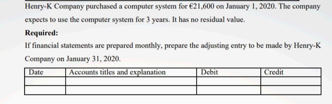 Henry-K Company purchased a computer system for €21,600 on January 1, 2020. The company
expects to use the computer system for 3 years. It has no residual value.
Required:
If financial statements are prepared monthly, prepare the adjusting entry to be made by Henry-K
Company on January 31, 2020.
Date
Accounts titles and explanation
Debit
Credit
