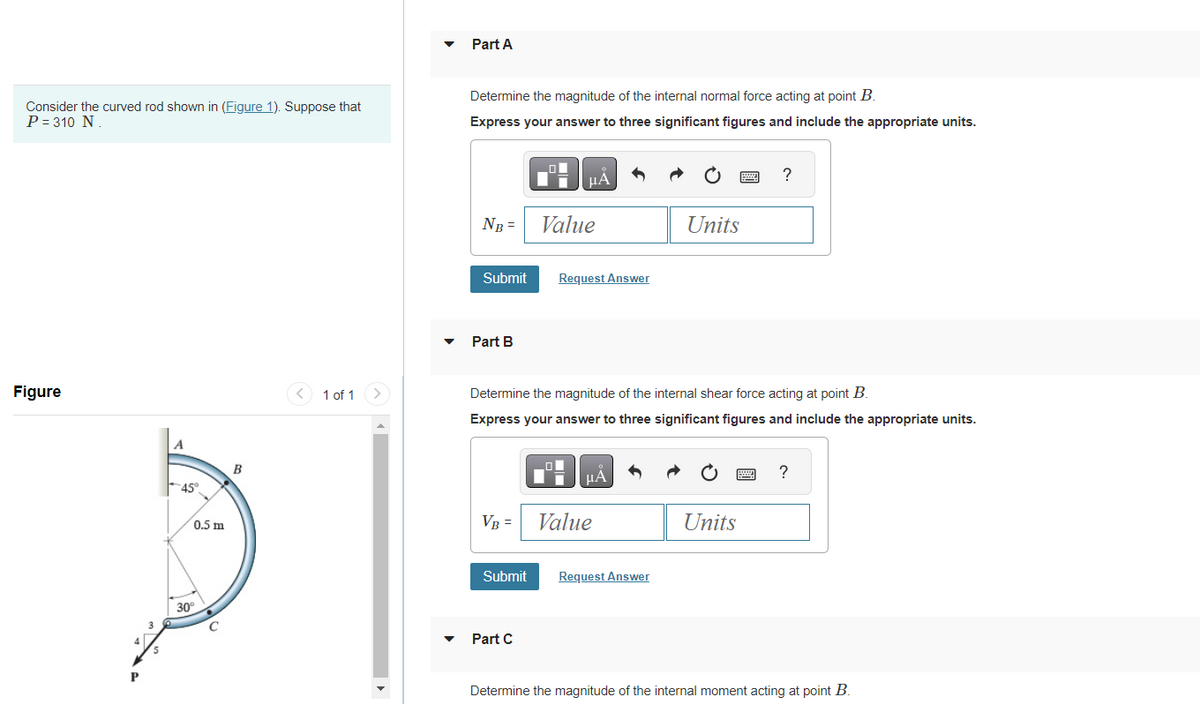 Consider the curved rod shown in (Figure 1). Suppose that
P = 310 N.
Figure
P
5
A
45°
0.5 m
30°
C
B
< 1 of 1
Part A
Determine the magnitude of the internal normal force acting at point B.
Express your answer to three significant figures and include the appropriate units.
NB =
Submit
Part B
VB =
Submit
μA
Part C
Value
Request Answer
Determine the magnitude of the internal shear force acting at point B.
Express your answer to three significant figures and include the appropriate units.
μÅ
Value
Units
Request Answer
wwwww
P
Units
?
?
Determine the magnitude of the internal moment acting at point B.