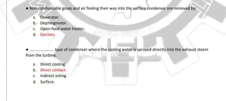 • Non-condensable gases and air finding their way into the surface condenser are removed by:
a. Deaerator.
b. Dephlegmator.
c. Open-feed water heater.
d. Ejectors.
.. type of condenser where the cooling water is sprayed directly into the exhaust steam
from the turbine.
a. Direct cooling.
b. Direct contact.
c. Indirect acting.
d. Surface.
