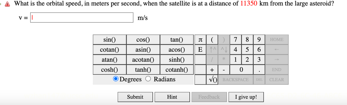 What is the orbital speed, in meters per second, when the satellite is at a distance of 11350 km from the large asteroid?
V = ||
m/s
sin()
cos()
tan()
Π
cotan()
asin()
acos()
atan() acotan() sinh()
()
7
E4
*
89 HOME
56
52
1 2
63
cosh()
tanh()
cotanh()
+
0
Degrees
Radians
√ BACKSPACE
Submit
Hint
Feedback
I give up!
END
DEL CLEAR