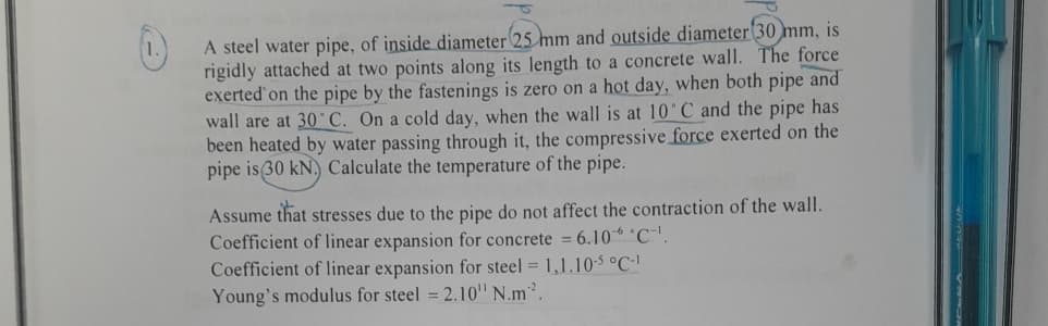A steel water pipe, of inside diameter 25 mm and outside diameter 30 mm, is
rigidly attached at two points along its length to a concrete wall. The force
exerted on the pipe by the fastenings is zero on a hot day, when both pipe and
wall are at 30°C. On a cold day, when the wall is at 10°C and the pipe has
been heated by water passing through it, the compressive force exerted on the
pipe is (30 kN.) Calculate the temperature of the pipe.
Assume that stresses due to the pipe do not affect the contraction of the wall.
Coefficient of linear expansion for concrete = 6.10 °C.
Coefficient of linear expansion for steel = 1,1.10-5 °C-1
Young's modulus for steel = 2.10" N.m².