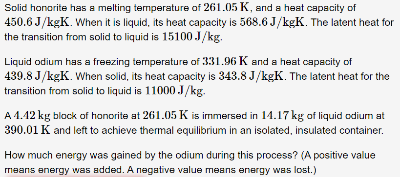 Solid honorite has a melting temperature of 261.05 K, and a heat capacity of
450.6 J/kgK. When it is liquid, its heat capacity is 568.6 J/kgK. The latent heat for
the transition from solid to liquid is 15100 J/kg.
Liquid odium has a freezing temperature of 331.96 K and a heat capacity of
439.8 J/kgK. When solid, its heat capacity is 343.8 J/kgK. The latent heat for the
transition from solid to liquid is 11000 J/kg.
A 4.42 kg block of honorite at 261.05 K is immersed in 14.17 kg of liquid odium at
390.01 K and left to achieve thermal equilibrium in an isolated, insulated container.
How much energy was gained by the odium during this process? (A positive value
means energy was added. A negative value means energy was lost.)