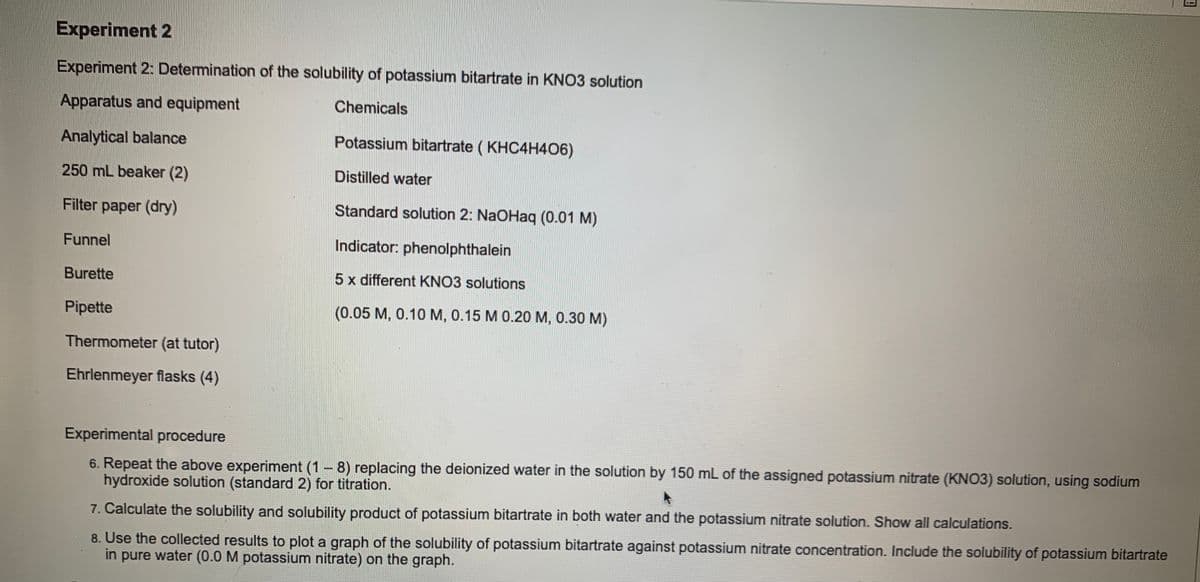 Experiment 2
Experiment 2: Determination of the solubility of potassium bitartrate in KN03 solution
Apparatus and equipment
Chemicals
Analytical balance
Potassium bitartrate ( KHC4H406)
250 mL beaker (2)
Distilled water
Filter paper (dry)
Standard solution 2: NaOHaq (0.01 M)
Funnel
Indicator: phenolphthalein
Burette
5 x different KNO3 solutions
Pipette
(0.05 M, 0.10 M, 0.15 M 0.20 M, 0.30 M)
Thermometer (at tutor)
Ehrlenmeyer flasks (4)
Experimental procedure
6. Repeat the above experiment (1 8) replacing the deionized water in the solution by 150 mL of the assigned potassium nitrate (KNO3) solution, using sodium
hydroxide solution (standard 2) for titration.
7. Calculate the solubility and solubility product of potassium bitartrate in both water and the potassium nitrate solution. Show all calculations.
8. Use the collected results to plot a graph of the solubility of potassium bitartrate against potassium nitrate concentration. Include the solubility of potassium bitartrate
in pure water (0.0 M potassium nitrate) on the graph.
