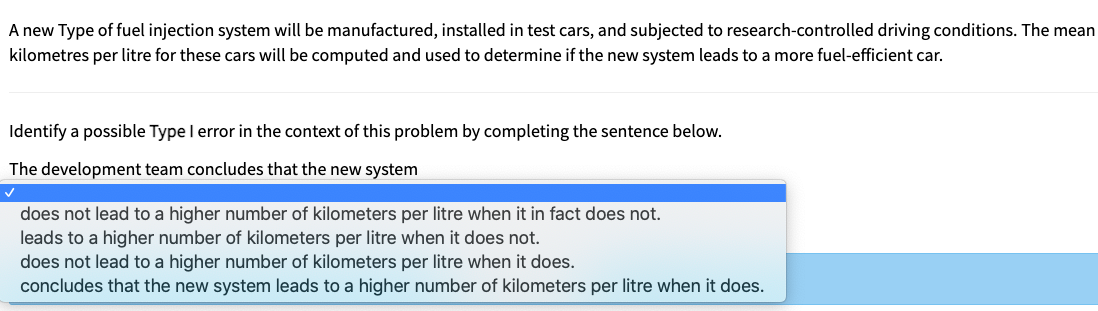 A new Type of fuel injection system will be manufactured, installed in test cars, and subjected to research-controlled driving conditions. The mean
kilometres per litre for these cars will be computed and used to determine if the new system leads to a more fuel-efficient car.
Identify a possible Type l error in the context of this problem by completing the sentence below.
The development team concludes that the new system
does not lead to a higher number of kilometers per litre when it in fact does not.
leads to a higher number of kilometers per litre when it does not.
does not lead to a higher number of kilometers per litre when it does.
concludes that the new system leads to a higher number of kilometers per litre when it does.
