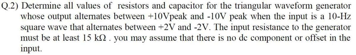 Q.2) Determine all values of resistors and capacitor for the triangular waveform generator
whose output alternates between +10Vpeak and -10V peak when the input is a 10-Hz
square wave that alternates between +2V and -2V. The input resistance to the generator
must be at least 15 kQ. you may assume that there is no de component or offset in the
input.
