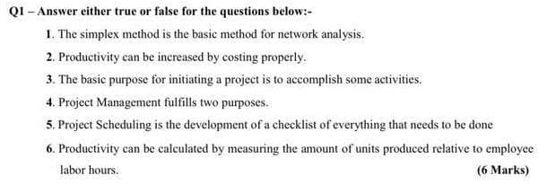 QI - Answer either true or false for the questions below:-
1. The simplex method is the basic method for network analysis.
2. Productivity can be increased by costing properly.
3. The basic purpose for initiating a project is to accomplish some activities.
4. Project Management fulfills two purposes.
5. Project Scheduling is the development of a checklist of everything that needs to be done
6. Productivity can be calculated by measuring the amount of units produced relative to employee
labor hours.
(6 Marks)
