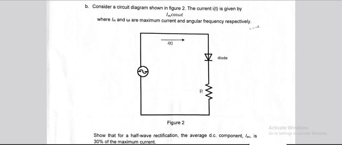 b. Consider a circuit diagram shown in figure 2. The current i(t) is given by
Imcoswt
where Im and ware maximum current and angular frequency respectively.
i(t)
++
20
ли
diode
Figure 2
Show that for a half-wave rectification, the average d.c. component, lav, is
30% of the maximum current.
Activate Windows
Go to Settings to activate Windows.