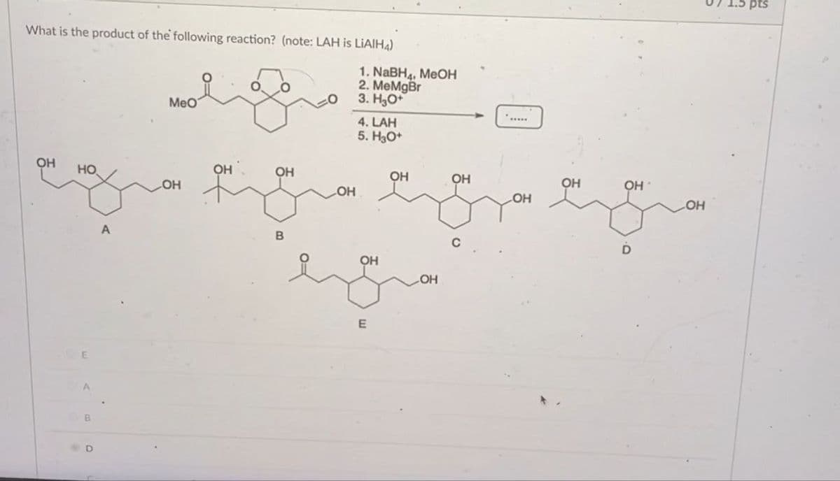 What is the product of the following reaction? (note: LAH is LIAIH4)
MeO
1. NaBH, MOH
2. MeMgBr
3. H3O+
4. LAH
5. H3O+
OH
HO.
OH
OH
OH
OH
OH
OH
LOH
OH
LOH
E
B
A
B
OH
E
C
D
LOH
pts