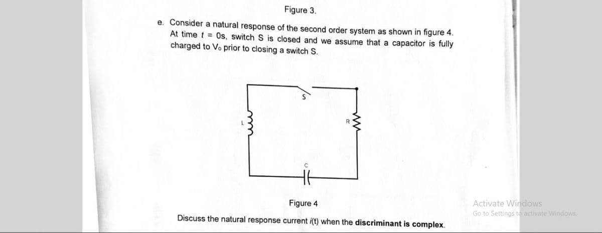 Figure 3.
e. Consider a natural response of the second order system as shown in figure 4.
At time t=0s, switch S is closed and we assume that a capacitor is fully
charged to Vo prior to closing a switch S.
C
Figure 4
Discuss the natural response current i(t) when the discriminant is complex.
Activate Windows
Go to Settings to activate Windows