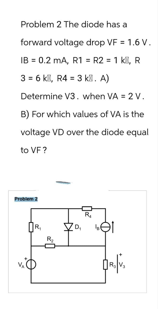 Problem 2 The diode has a
forward voltage drop VF = 1.6 V .
IB = 0.2 mA, R1 = R2 = 1 k, R
3 = 6k, R4 = 3 k². A)
Determine V3. when VA = 2 V.
B) For which values of VA is the
voltage VD over the diode equal
to VF?
Problem 2
ПR₁
R4
✓ D₁
B
R₂