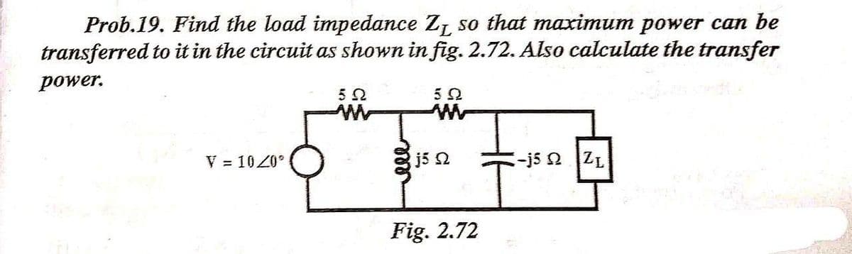 Prob.19. Find the load impedance Z, so that maximum power can be
transferred to it in the circuit as shown in fig. 2.72. Also calculate the transfer
power.
52
5Ω
V = 10Z0
j5 2
-j5 2 ZL
Fig. 2.72
