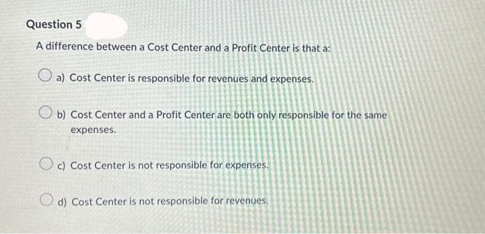 Question 5
A difference between a Cost Center and a Profit Center is that a:
O a) Cost Center is responsible for revenues and expenses.
Ob) Cost Center and a Profit Center are both only responsible for the same
expenses.
Oc) Cost Center is not responsible for expenses.
d) Cost Center is not responsible for revenues.