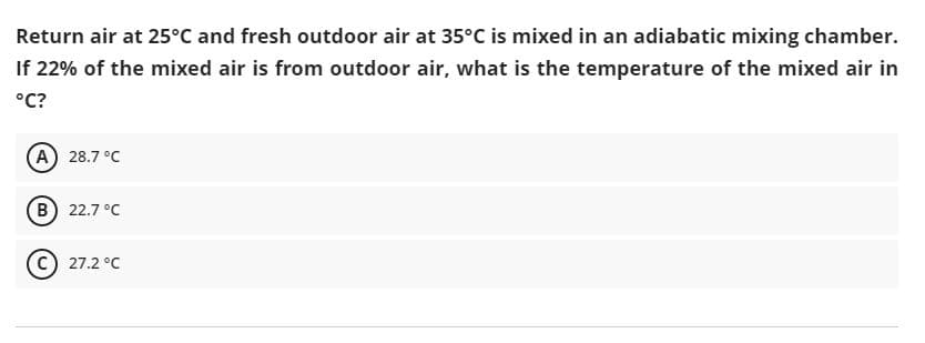 Return air at 25°C and fresh outdoor air at 35°C is mixed in an adiabatic mixing chamber.
If 22% of the mixed air is from outdoor air, what is the temperature of the mixed air in
°C?
(A) 28.7 °C
(B) 22.7 °C
27.2 °C
