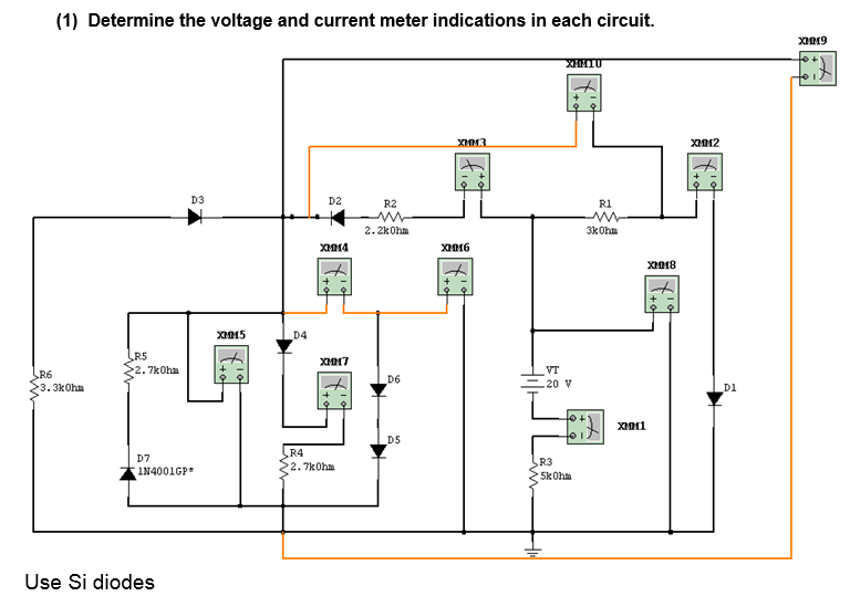 (1) Determine the voltage and current meter indications in each circuit.
R6
3.3kOhm
LR5
2.7kOhm
D7
D3
1N4001GP*
Use Si diodes
XMMM5
D4
D2
XMM4
XM17
R4
2.7kOhm
R2
2.2kOhm
D6
D5
XMM3
XMM6
XIMIU
VT
-20 V
R3
5kOhm
R1
3kOhm
XM1
XMM8
XMM2
_D1
XMM9
T