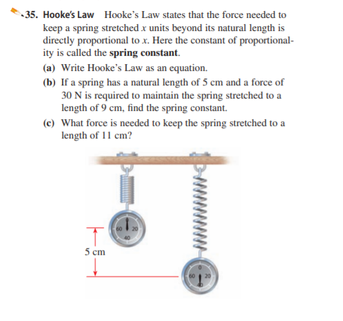 35. Hooke's Law Hooke's Law states that the force needed to
keep a spring stretched x units beyond its natural length is
directly proportional to x. Here the constant of proportional-
ity is called the spring constant.
(a) Write Hooke's Law as an equation.
(b) If a spring has a natural length of 5 cm and a force of
30 N is required to maintain the spring stretched to a
length of 9 cm, find the spring constant.
(c) What force is needed to keep the spring stretched to a
length of 11 cm?
5 cm
