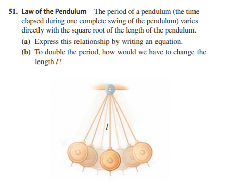 51. Law of the Pendulum The period of a pendulum (the time
elapsed during one complete swing of the pendulum) varies
directly with the square root of the length of the pendulum.
(a) Express this relationship by writing an equation.
(b) To double the period, how would we have to change the
length l?
