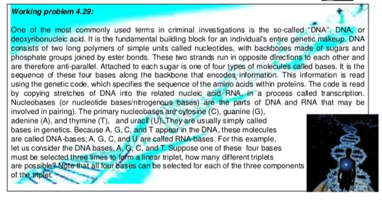 Working problem 4.29:
One of the most commonly used terms in criminal inves tigations is the so-called "DNA" DNA, or
deoxyribonucleic acid. It is the fundamental building block for an individual's entire genetic makeup. DNA
consists of two long polymers of simple units called nucleotides, with backbones made of sugars and
phosphate groups joined by ester bonds. These two strands run in opposite directions to each other and
are therefore anti-parallel. Attached to each sugar is one of four types of molecules called bases. It is the
sequence of these four bases abong the backbone that encodes information. This information is read
using the genetic code, which specifies the sequence of the amino acids within proteins. The code is read
by copying stretches of DNA into the related nucleic acid RNA, in a process called transcription.
Nucleobases (or nucleotide bases/nitrogenous bases) are the parts of DNA and RNA that may be
involved in pairing). The primary nucleobasęs are cytosine (C), guanine (G),
adenine (A), and thymine (T), and uracil (UTThey are usually simply called
bases in genetics. Because A, G, C, and T appear in the DNA, these molecules
are called DNA-bases; A, G, C, and U are called RNA-bases. For this example,
let us consider the DNA bases, A, Ģ, C, and T. Suppose one of these four bases
must be selected three times to form a linear triplet, how many different triplets
are possible? Note that all four bases can be selected for each of the three components
of the triplet.
