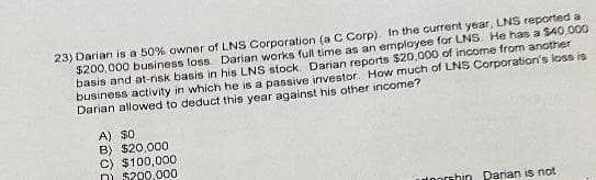 23) Darian is a 50% owner of LNS Corporation (a C Corp). In the current year, LNS reported a
$200, 000 business loss Darian works full time as an employee for LNS. He has a $40,000
basis and at-risk basis in his LNS stock. Darian reports $20,000 of income from another
business activity in which he is a passive investor. How much of LNS Corporation's loss is
Darian allowed to deduct this year against his other income?
A) $0
B) $20,000
C) $100,000
DI $200,000
utoorshio Darian is not
