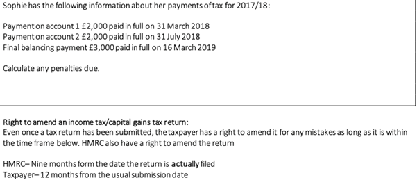 Sophie has the following information about her payments of tax for 2017/18:
Payment on account 1 £2,000 paid in full on 31 March 2018
Payment on account 2 £2,000 paid in full on 31 July 2018
Final balancing payment £3,000 paid in full on 16 March 2019
Calculate any penalties due.
Right to amend an income tax/capital gains tax return:
Even once a tax return has been submitted, thetaxpayer has a right to amend it for any mistakes as long as it is within
the time frame below. HMRC also have a right to amend the return
HMRC- Nine months form the date the return is actually filed
Taxpayer- 12 months from the usualsubmission date
