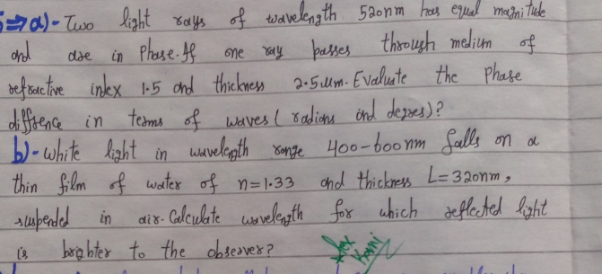 wavelen th 5a0nm hees equal matni tude
Sa) - Two kight rays of
ond
befrac tve inkx 1
d frence in
b)-white light in wavelepth sange 400-6o0 nm falls on d
thin film of water of n=1.33
in Phase f one ay bases thoough melium of
2-5lm. Evaluate the Phate
dse
|-5 ond thickness
tedms of waves I Badiona önd dezpes)?
cnd thickress L=320nm,
air fox which defletel laht
Calculite wovelegth
di 8-
barig hter to the obseover ?
