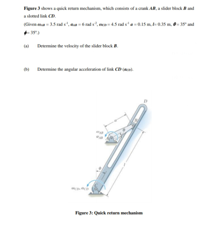 Figure 3 shows a quick return mechanism, which consists of a crank AB, a slider block B and
a slotted link CD.
(Given wAR = 3.5 rad s'', asn = 6 rad s², ocD= 4.5 rad s' a = 0.15 m, l= 0.35 m, 0 = 35° and
- 35°.)
(a)
Determine the velocity of the slider block B.
(b)
Determine the angular acceleration of link CD (acD).
AB
Figure 3: Quick return mechanism
