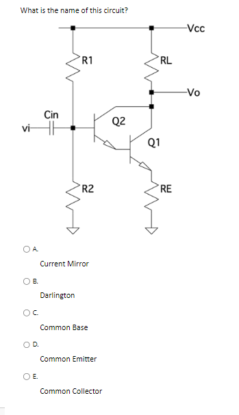 What is the name of this circuit?
Cin
vi H
OA
OB.
Ос
O E
Darlington
R1
Current Mirror
D.
R2
Common Base
Common Emitter
Common Collector
Q2
RL
Q1
RE
-Vcc
-Vo