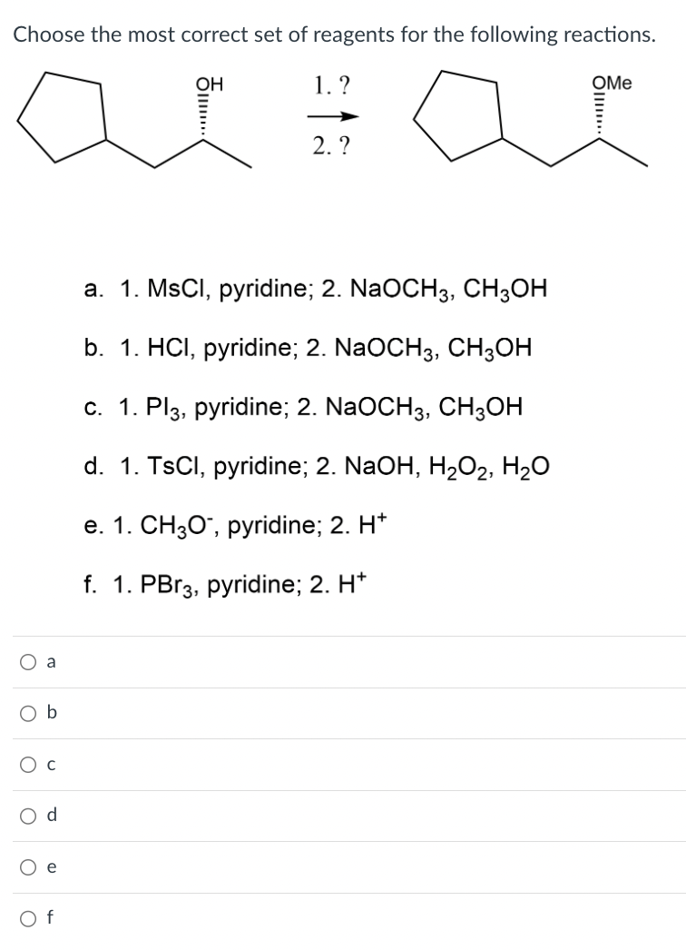 Choose the most correct set of reagents for the following reactions.
1. ?
a
a
O b
d
Of
OH
.....
2. ?
a. 1. MsCl, pyridine; 2. NaOCH3, CH3OH
b. 1. HCl, pyridine; 2. NaOCH3, CH3OH
c. 1. Pl3, pyridine; 2. NaOCH3, CH3OH
d. 1. TsCl, pyridine; 2. NaOH, H₂O₂, H₂O
e. 1. CH3O™, pyridine; 2. H*
f. 1. PBr3, pyridine; 2. H*
OMe