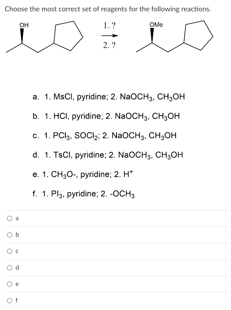 Choose the most correct set of reagents for the following reactions.
1. ?
a
O b
O C
O
으으
OH
2. ?
OMe
a. 1. MsCl, pyridine; 2. NaOCH3, CH3OH
b. 1. HCI, pyridine; 2. NaOCH3, CH3OH
c. 1. PCI 3, SOCI2; 2. NaOCH3, CH3OH
d. 1. TsCl, pyridine; 2. NaOCH3, CH3OH
e. 1. CH3O-, pyridine; 2. H*
f. 1. Pl3, pyridine; 2. -OCH3