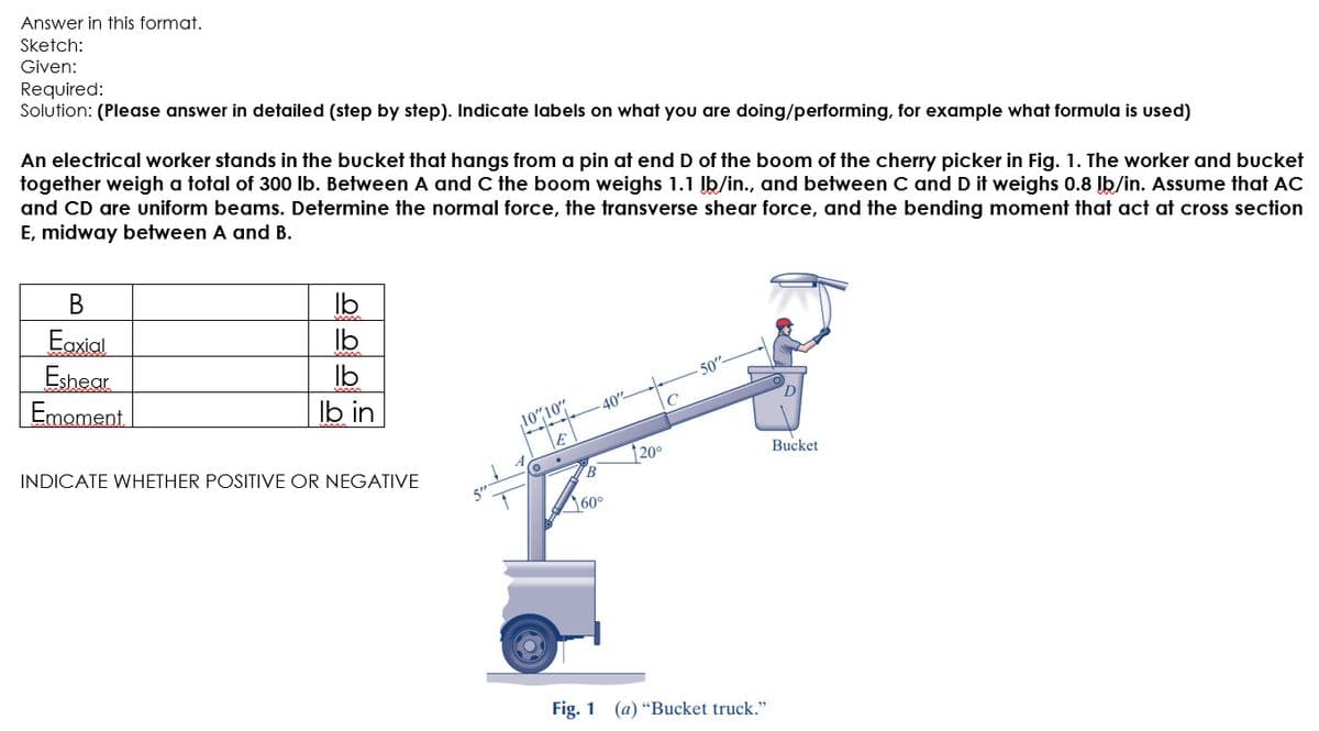 Answer in this format.
Sketch:
Given:
Required:
Solution: (Please answer in detailed (step by step). Indicate labels on what you are doing/performing, for example what formula is used)
An electrical worker stands in the bucket that hangs from a pin at end D of the boom of the cherry picker in Fig. 1. The worker and bucket
together weigh a total of 300 lb. Between A and C the boom weighs 1.1 Įb/in., and between C and D it weighs 0.8 Jb/in. Assume that AC
and CD are uniform beams. Determine the normal force, the transverse shear force, and the bending moment that act at cross section
E, midway between A and B.
В
Eaxial
Eshear
Emoment
Ib
Ib
Ib
Ib in
50"
40"
D
10"10
INDICATE WHETHER POSITIVE OR NEGATIVE
|20°
Bucket
60°
Fig. 1 (a) “Bucket truck."
