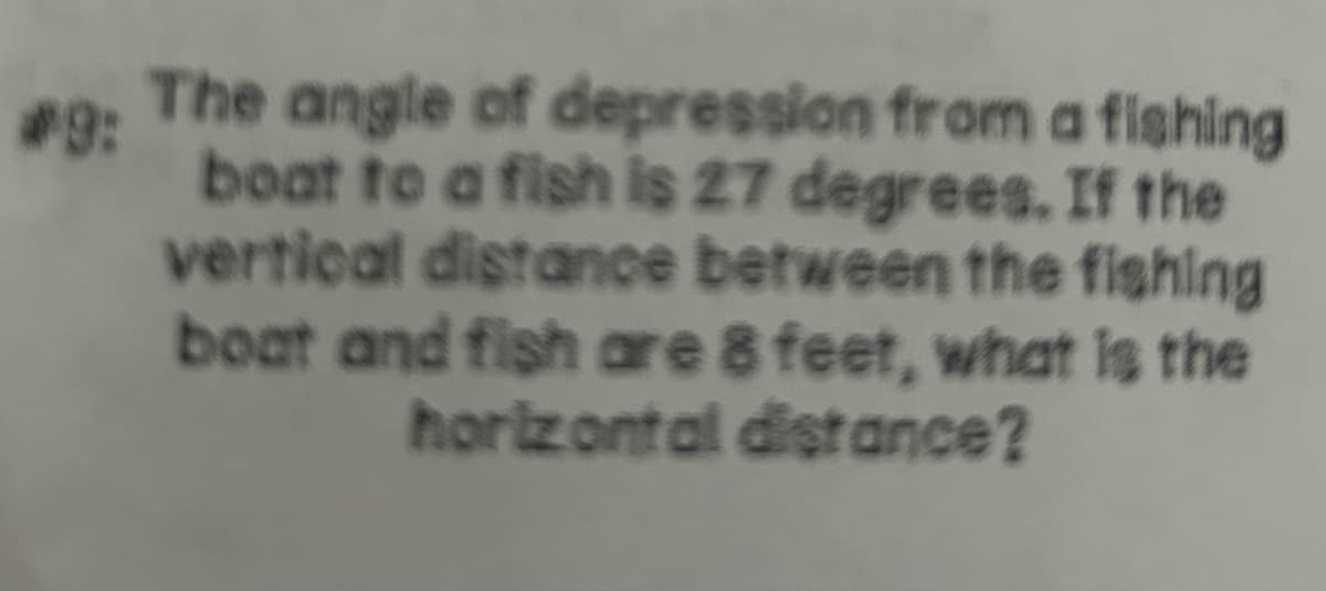 #9:
2. The angle of depression from a fishing
boat to a fish is 27 degrees. If the
vertical distance between the fishing
boat and fish are 8 feet, what is the
horizontal distance?