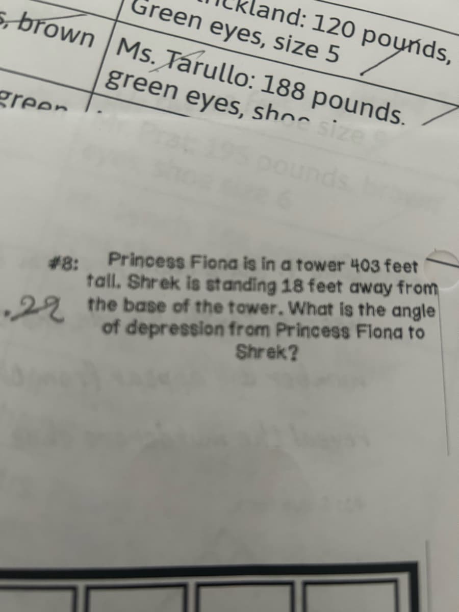 s, brown Ms. Tarullo: 188 pounds.
green eyes, shoe size
Green eyes, size 5
and: 120 pounds,
green
#8:
Princess Fiona is in a tower 403 feet
tall. Shrek is standing 18 feet away from
22 the base of the tower. What is the angle
of depression from Princess Flona to
Shrek?