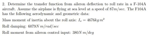 2. Determine the transfer function from aileron deflection to roll rate in a F-104A
aircraft. Assume the airplane is flying at sea level at a speed of 87m/sec. The F104A
has the following aerodynamic and geometric data:
Mass moment of inertia about the roll axis: I, = 4676kg m?
Roll damping: 6079N m/rad/sec
Roll moment from aileron control input: 380N m/deg
