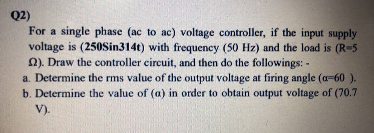 Q2)
For a single phase (ac to ac) voltage controller, if the input supply
voltage is (250Sin314t) with frequency (50 Hz) and the load is (R=5
2). Draw the controller circuit, and then do the followings: -
a. Determine the rms value of the output voltage at firing angle (a-60 ).
b. Determine the value of (a) in order to obtain output voltage of (70.7
V).
