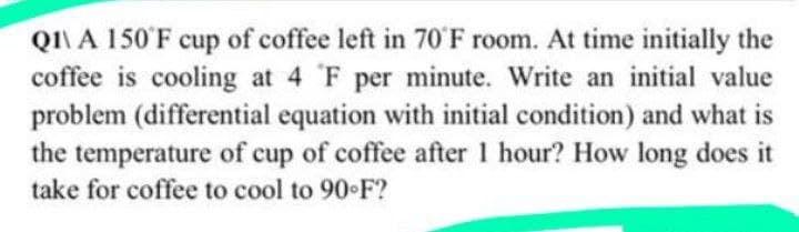 QI\ A 150'F cup of coffee left in 70'F room. At time initially the
coffee is cooling at 4 F per minute. Write an initial value
problem (differential equation with initial condition) and what is
the temperature of cup of coffee after 1 hour? How long does it
take for coffee to cool to 90 F?
