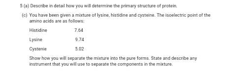 5 (a) Describe in detail how you will determine the primary structure of protein.
(c) You have been given a mixture of lysine, histidine and cysteine. The isoelectric point of the
amino acids are as follows:
Histidine
7.64
Lysine
9.74
Cystenie
5.02
Show how you will separate the mixxture into the pure forms. State and describe any
instrument that you will use to separate the components in the mixture.

