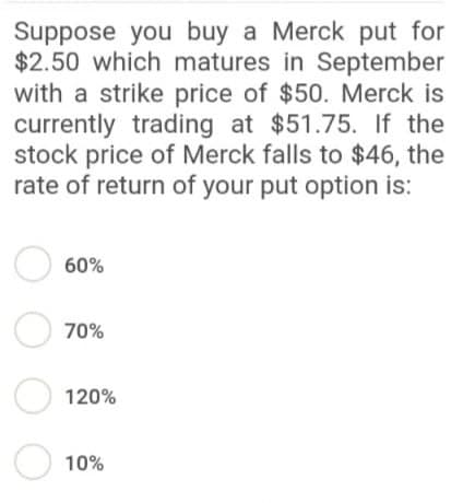 Suppose you buy a Merck put for
$2.50 which matures in September
with a strike price of $50. Merck is
currently trading at $51.75. If the
stock price of Merck falls to $46, the
rate of return of your put option is:
O 60%
O 70%
Ⓒ 120%
10%