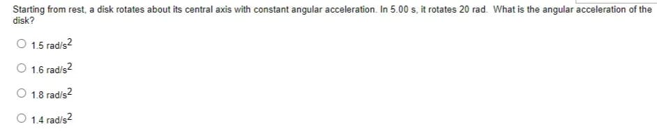 Starting from rest, a disk rotates about its central axis with constant angular acceleration. In 5.00 s, it rotates 20 rad. What is the angular acceleration of the
disk?
O 1.5 rad/s?
O 1.6 rad/s?
O 1.8 rad/s?
O 1.4 rad/s?
