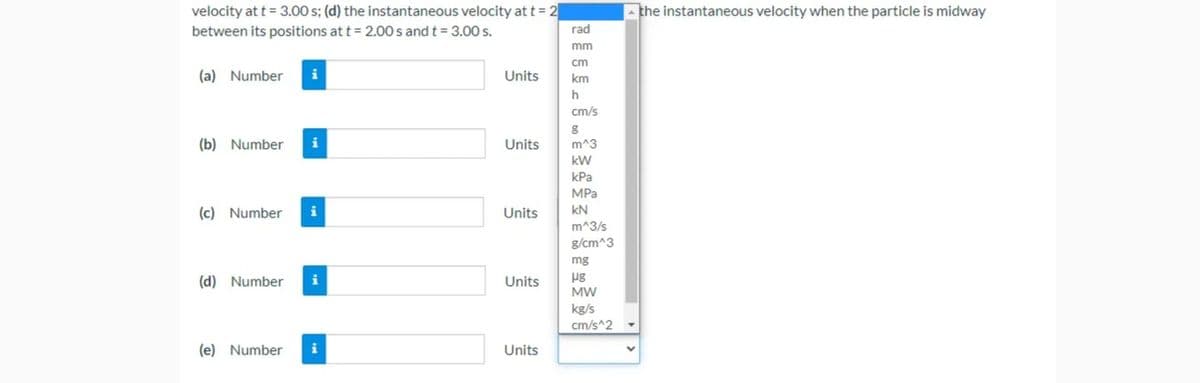 velocity at t = 3.00 s; (d) the instantaneous velocity at t = 2
between its positions at t = 2.00 s and t = 3.0 s.
- the instantaneous velocity when the particle is midway
rad
mm
cm
(a) Number
Units
km
cm/s
(b) Number
i
Units
m^3
kW
КРа
MPa
(c) Number
i
Units
kN
m^3/s
g/cm^3
mg
pg
MW
(d) Number
i
Units
kg/s
cm/s^2
(e) Number
i
Units
