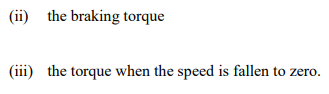 (ii) the braking torque
(iii) the torque when the speed is fallen to zero.
