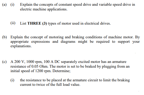 (a) (i) Explain the concepts of constant speed drive and variable speed drive in
electric machine applications.
(ii) List THREE (3) types of motor used in electrical drives.
(b) Explain the concept of motoring and braking conditions of machine motor. By
appropriate expressions and diagrams might be required to support your
explanations.
(c) A 200 V, 1000 rpm, 100 A DC separately excited motor has an armature
resistance of 0.05 Ohm. The motor is set to be braked by plugging from an
initial speed of 1200 rpm. Determine;
(i) the resistance to be placed at the armature circuit to limit the braking
current to twice of the full load value.

