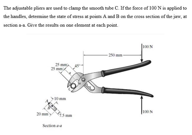 The adjustable pliers are used to clamp the smooth tube C. If the force of 100 N is applied to
the handles, determine the state of stress at points A and B on the cross section of the jaw, at
section a-a. Give the results on one element at each point.
20 mm
25 mm)
25 mmX
10 mm
7.5 mm
Section a-a
45°
-250 mm
100 N
100 N