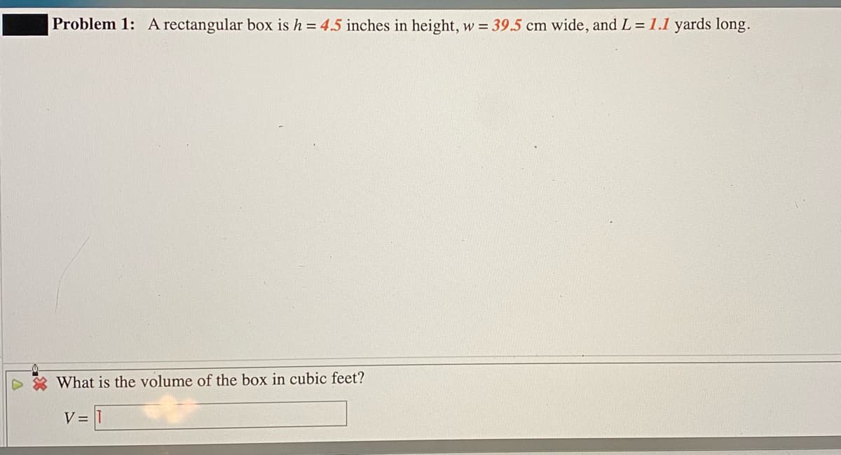 Problem 1: A rectangular box is h = 4.5 inches in height, w = 39.5 cm wide, and L = 1.1 yards long.
What is the volume of the box in cubic feet?
V =
