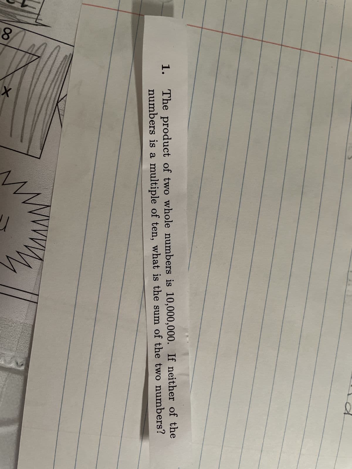 1.
The product of two whole numbers is 10,000,000. If neither of the
numbers is a multiple of ten, what is the sum of the two numbers?
8
X
M
VV