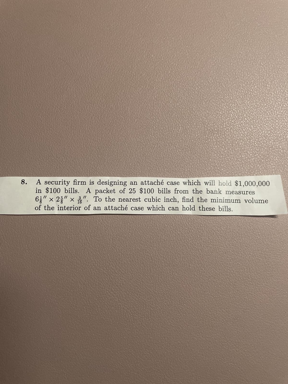 8. A security firm is designing an attaché case which will hold $1,000,000
in $100 bills. A packet of 25 $100 bills from the bank measures
"/
5/1
× 2
16
". To the nearest cubic inch, find the minimum volume
of the interior of an attaché case which can hold these bills.