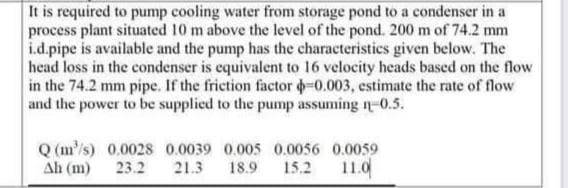 It is required to pump cooling water from storage pond to a condenser in a
process plant situated 10 m above the level of the pond. 200 m of 74.2 mm
i.d.pipe is available and the pump has the characteristics given below. The
head loss in the condenser is equivalent to 16 velocity heads based on the flow
in the 74.2 mm pipe. If the friction factor -0.003, estimate the rate of flow
and the power to be supplied to the pump assuming -0.5.
Q(m/s) 0,0028 0.0039 0.005 0.0056 0.0059
23.2 21.3 18.9 15.2 11.0
ΔΗ (13)